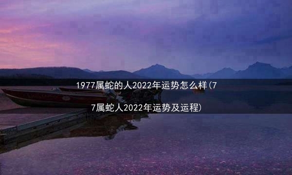 1977属蛇的人2022年运势怎么样(77属蛇人2022年运势及运程)