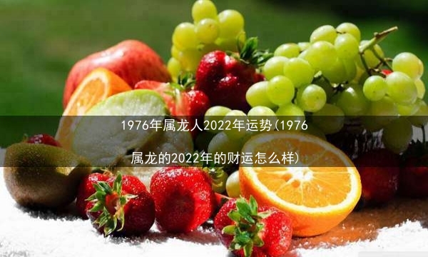 1976年属龙人2022年运势(1976属龙的2022年的财运怎么样)