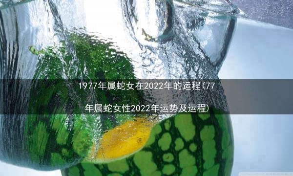 1977年属蛇女在2022年的运程(77年属蛇女性2022年运势及运程)