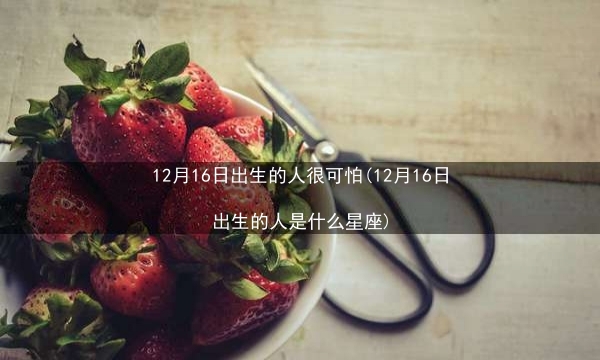 12月16日出生的人很可怕(12月16日出生的人是什么星座)