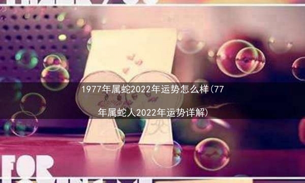 1977年属蛇2022年运势怎么样(77年属蛇人2022年运势详解)