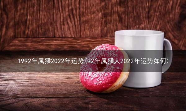 1992年属猴2022年运势(92年属猴人2022年运势如何)