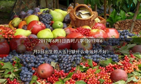 2017年6月3日酉时八字(2017年6月3日出生的人五行缺什么命运好不好)