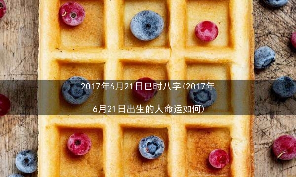 2017年6月21日巳时八字(2017年6月21日出生的人命运如何)