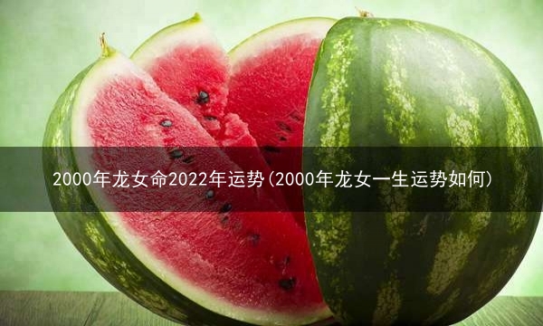 2000年龙女命2022年运势(2000年龙女一生运势如何)