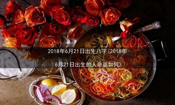 2018年6月21日出生八字(2018年6月21日出生的人命运如何)