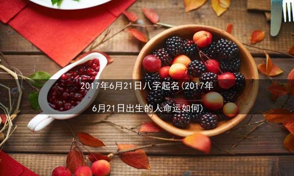 2017年6月21日八字起名(2017年6月21日出生的人命运如何)