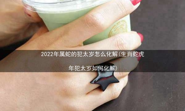 2022年属蛇的犯太岁怎么化解(生肖蛇虎年犯太岁如何化解)