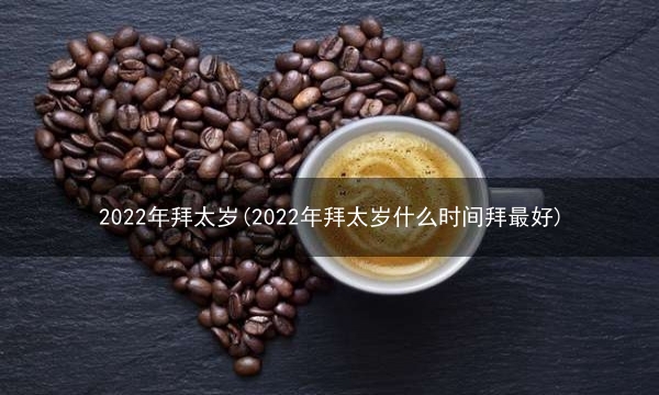 2022年拜太岁(2022年拜太岁什么时间拜最好)