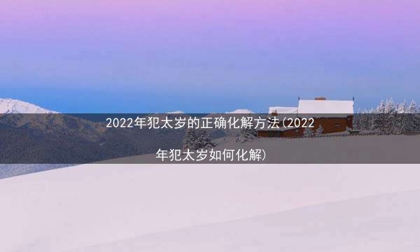 2022年犯太岁的正确化解方法(2022年犯太岁如何化解)