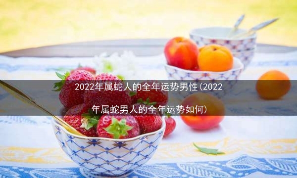 2022年属蛇人的全年运势男性(2022年属蛇男人的全年运势如何)